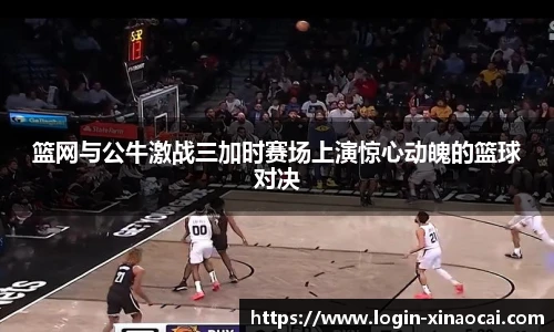篮网与公牛激战三加时赛场上演惊心动魄的篮球对决