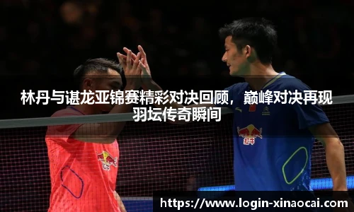林丹与谌龙亚锦赛精彩对决回顾，巅峰对决再现羽坛传奇瞬间